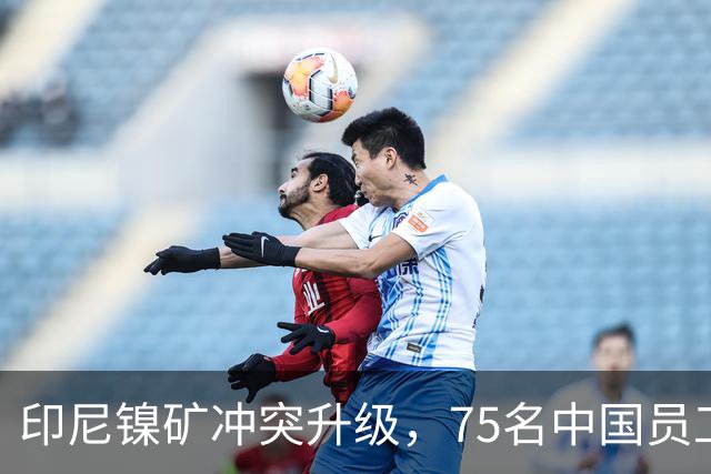 印尼镍矿冲突升级，75名中国员工紧急撤离