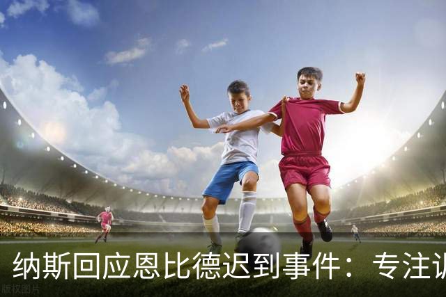 纳斯回应恩比德迟到事件：专注训练，抵御外界干扰